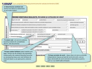 Cum completăm Declaraţia privind veniturile realizate din România D200
14
2. Determinarea venitului net:
Venitul net obţinut se determină
în mai multe moduri.
2. Determinarea venitului net:
Venitul net obţinut se determină
în mai multe moduri.
- În sistem real: cei care ţin evidenţa
bazată pe datele din contabilitate
(facturi, alte documente)
- În sistem real: cei care ţin evidenţa
bazată pe datele din contabilitate
(facturi, alte documente)
- Pe baza cotelor forfetare (adică stabilite prin
lege): Venitul net din drepturi de proprietate
intelectuală şi din cedarea folosinţei bunurilor
se calculează pe baza unor cote forfetare de
cheltuieli (dacă nu aţi optat pentru sistemul
real)
- Pe baza cotelor forfetare (adică stabilite prin
lege): Venitul net din drepturi de proprietate
intelectuală şi din cedarea folosinţei bunurilor
se calculează pe baza unor cote forfetare de
cheltuieli (dacă nu aţi optat pentru sistemul
real)
- Pe baza normelor de venit : depun doar cei care au activităţi
independente impuse pe bază de norme de venit, care au
depus declaraţiile de venit estimativ în decembrie şi pentru
care nu s-au stabilit plăţi anticipate.
- Pe baza normelor de venit : depun doar cei care au activităţi
independente impuse pe bază de norme de venit, care au
depus declaraţiile de venit estimativ în decembrie şi pentru
care nu s-au stabilit plăţi anticipate.
 