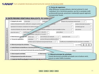 Cum completăm Declaraţia privind veniturile realizate din România D200
15
3. Forma de organizare:
Bifaţi căsuţa corespunzătoare, dacă aţi acţionat în mod
individual, într-o formă de asociere, sau într-o societate civilă
profesională (avocaţi, practicieni insolvenţă) supusă regimului
transparenţei fiscale.
3. Forma de organizare:
Bifaţi căsuţa corespunzătoare, dacă aţi acţionat în mod
individual, într-o formă de asociere, sau într-o societate civilă
profesională (avocaţi, practicieni insolvenţă) supusă regimului
transparenţei fiscale.
4. Obiectul principal de activitate:
Treceţi denumirea activităţii principale care vă aduce venit,
precum şi codul CAEN al acesteia
4. Obiectul principal de activitate:
Treceţi denumirea activităţii principale care vă aduce venit,
precum şi codul CAEN al acesteia
 