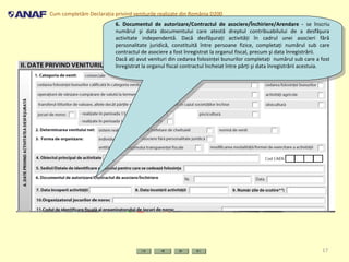 Cum completăm Declaraţia privind veniturile realizate din România D200
17
6. Documentul de autorizare/Contractul de asociere/Închiriere/Arendare - se înscriu
numărul şi data documentului care atestă dreptul contribuabilului de a desfăşura
activitate independentă. Dacă desfăşuraţi activităţi în cadrul unei asocieri fără
personalitate juridică, constituită între persoane fizice, completaţi numărul sub care
contractul de asociere a fost înregistrat la organul fiscal, precum şi data înregistrării.
Dacă aţi avut venituri din cedarea folosinţei bunurilor completaţi numărul sub care a fost
înregistrat la organul fiscal contractul încheiat între părţi şi data înregistrării acestuia.
6. Documentul de autorizare/Contractul de asociere/Închiriere/Arendare - se înscriu
numărul şi data documentului care atestă dreptul contribuabilului de a desfăşura
activitate independentă. Dacă desfăşuraţi activităţi în cadrul unei asocieri fără
personalitate juridică, constituită între persoane fizice, completaţi numărul sub care
contractul de asociere a fost înregistrat la organul fiscal, precum şi data înregistrării.
Dacă aţi avut venituri din cedarea folosinţei bunurilor completaţi numărul sub care a fost
înregistrat la organul fiscal contractul încheiat între părţi şi data înregistrării acestuia.
 