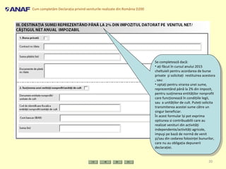 Cum completăm Declaraţia privind veniturile realizate din România D200
20
Se completează dacă:
• aţi făcut în cursul anului 2015
cheltuieli pentru acordarea de burse
private şi solicitaţi restituirea acestora
, sau:
• optaţi pentru virarea unei sume,
reprezentând până la 2% din impozit,
pentru susţinerea entităţilor nonprofit
care funcţionează în condiţiile legii,
sau a unităţilor de cult. Puteţi solicita
transmiterea acestei sume către un
singur beneficiar.
În acest formular își pot exprima
optiunea si contribuabilii care au
realizat venituri din activităţi
independente/activităţi agricole,
impuşi pe bază de normă de venit
şi/sau din cedarea folosinţei bunurilor,
care nu au obligaţia depunerii
declaraţiei.
Se completează dacă:
• aţi făcut în cursul anului 2015
cheltuieli pentru acordarea de burse
private şi solicitaţi restituirea acestora
, sau:
• optaţi pentru virarea unei sume,
reprezentând până la 2% din impozit,
pentru susţinerea entităţilor nonprofit
care funcţionează în condiţiile legii,
sau a unităţilor de cult. Puteţi solicita
transmiterea acestei sume către un
singur beneficiar.
În acest formular își pot exprima
optiunea si contribuabilii care au
realizat venituri din activităţi
independente/activităţi agricole,
impuşi pe bază de normă de venit
şi/sau din cedarea folosinţei bunurilor,
care nu au obligaţia depunerii
declaraţiei.
 