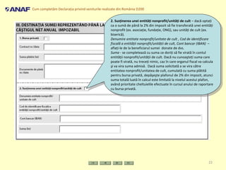 Cum completăm Declaraţia privind veniturile realizate din România D200
22
2. Susţinerea unei entităţi nonprofit/unităţi de cult – dacă optaţi
ca o sumă de până la 2% din impozit să fie transferată unei entităţi
nonprofit (ex. asociaţie, fundaţie, ONG), sau unităţi de cult (ex.
biserică).
Denumire entitate nonprofit/unitate de cult , Cod de identificare
fiscală a entităţii nonprofit/unităţii de cult, Cont bancar (IBAN) –
aflaţi-le de la beneficiarul sumei donate de dvs.
Suma - se completează cu suma ce doriţi să fie virată în contul
entităţii nonprofit/unităţii de cult. Dacă nu cunoaşteţi suma care
poate fi virată, nu treceţi nimic, caz în care organul fiscal va calcula
şi va vira suma admisă. Dacă suma solicitată a se vira către
entitatea nonprofit/unitatea de cult, cumulată cu suma plătită
pentru bursa privată, depăşeşte plafonul de 2% din impozit, atunci
suma totală luată în calcul este limitată la nivelul acestui plafon,
având prioritate cheltuielile efectuate în cursul anului de raportare
cu bursa privată.
2. Susţinerea unei entităţi nonprofit/unităţi de cult – dacă optaţi
ca o sumă de până la 2% din impozit să fie transferată unei entităţi
nonprofit (ex. asociaţie, fundaţie, ONG), sau unităţi de cult (ex.
biserică).
Denumire entitate nonprofit/unitate de cult , Cod de identificare
fiscală a entităţii nonprofit/unităţii de cult, Cont bancar (IBAN) –
aflaţi-le de la beneficiarul sumei donate de dvs.
Suma - se completează cu suma ce doriţi să fie virată în contul
entităţii nonprofit/unităţii de cult. Dacă nu cunoaşteţi suma care
poate fi virată, nu treceţi nimic, caz în care organul fiscal va calcula
şi va vira suma admisă. Dacă suma solicitată a se vira către
entitatea nonprofit/unitatea de cult, cumulată cu suma plătită
pentru bursa privată, depăşeşte plafonul de 2% din impozit, atunci
suma totală luată în calcul este limitată la nivelul acestui plafon,
având prioritate cheltuielile efectuate în cursul anului de raportare
cu bursa privată.
 