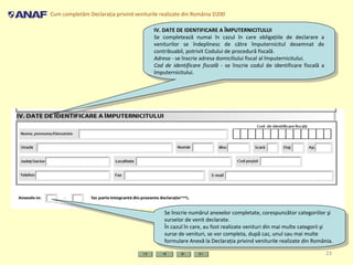 Cum completăm Declaraţia privind veniturile realizate din România D200
23
IV. DATE DE IDENTIFICARE A ÎMPUTERNICITULUI
Se completează numai în cazul în care obligaţiile de declarare a
veniturilor se îndeplinesc de către împuternicitul desemnat de
contribuabil, potrivit Codului de procedură fiscală.
Adresa - se înscrie adresa domiciliului fiscal al împuternicitului.
Cod de identificare fiscală - se înscrie codul de identificare fiscală a
împuternicitului.
IV. DATE DE IDENTIFICARE A ÎMPUTERNICITULUI
Se completează numai în cazul în care obligaţiile de declarare a
veniturilor se îndeplinesc de către împuternicitul desemnat de
contribuabil, potrivit Codului de procedură fiscală.
Adresa - se înscrie adresa domiciliului fiscal al împuternicitului.
Cod de identificare fiscală - se înscrie codul de identificare fiscală a
împuternicitului.
Se înscrie numărul anexelor completate, corespunzător categoriilor şi
surselor de venit declarate.
În cazul în care, au fost realizate venituri din mai multe categorii şi
surse de venituri, se vor completa, după caz, unul sau mai multe
formulare Anexă la Declaraţia privind veniturile realizate din România.
Se înscrie numărul anexelor completate, corespunzător categoriilor şi
surselor de venit declarate.
În cazul în care, au fost realizate venituri din mai multe categorii şi
surse de venituri, se vor completa, după caz, unul sau mai multe
formulare Anexă la Declaraţia privind veniturile realizate din România.
 