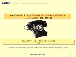 Cum completăm Declaraţia privind veniturile realizate din România D200
25
Aveţi întrebări? Sunaţi la Biroul central de asistenţă telefonică a
contribuabililor: 031-403.91.60
Aveţi întrebări? Sunaţi la Biroul central de asistenţă telefonică a
contribuabililor: 031-403.91.60
Acesta este un material simplificat pentru orientarea dvs., care nu conţine tot textul dispoziţiilor legale din domeniu.
Agenţia Naţională de Administrare Fiscală
2016
Agenţia Naţională de Administrare Fiscală
2016
 