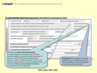 Cum completăm Declaraţia privind veniturile realizate din România D200
7
Veniturile din cedarea folosinţei bunurilor:
În această categorie intră venituri din închirierea
locuinţei, garajelor, terenurilor şi altele asemenea, în
baza unor contracte de închiriere/subînchiriere,
uzufruct, arendare şi altele asemenea, inclusiv a unor
părţi din acestea, utilizate în scop de reclamă, afişaj şi
publicitate. (Dacă aveţi mai mult de 5 contracte,
completaţi doar căsuţa respectivă)
Veniturile din cedarea folosinţei bunurilor:
În această categorie intră venituri din închirierea
locuinţei, garajelor, terenurilor şi altele asemenea, în
baza unor contracte de închiriere/subînchiriere,
uzufruct, arendare şi altele asemenea, inclusiv a unor
părţi din acestea, utilizate în scop de reclamă, afişaj şi
publicitate. (Dacă aveţi mai mult de 5 contracte,
completaţi doar căsuţa respectivă)
Nu depuneţi declaraţia dacă: chiria este
stabilită în lei, nu calculaţi venitul net în
sistem real (adică nu ţineţi contabilitate)
şi nu aţi avut peste 5 contracte.
Nu depuneţi declaraţia dacă: chiria este
stabilită în lei, nu calculaţi venitul net în
sistem real (adică nu ţineţi contabilitate)
şi nu aţi avut peste 5 contracte.
 