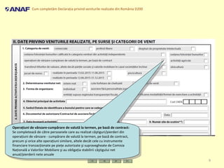Cum completăm Declaraţia privind veniturile realizate din România D200
9
Operaţiuni de vânzare-cumpărare de valută la termen, pe bază de contract:
Se completează de către persoanele care au realizat câştiguri/pierderi din
operaţiuni de vânzare - cumpărare de valută la termen, pe bază de contract,
precum şi orice alte operaţiuni similare, altele decât cele cu instrumente
financiare tranzacţionate pe pieţe autorizate şi supravegheate de Comisia
Naţională a Valorilor Mobiliare şi au obligaţia stabilirii câştigului net
anual/pierderii nete anuale
Operaţiuni de vânzare-cumpărare de valută la termen, pe bază de contract:
Se completează de către persoanele care au realizat câştiguri/pierderi din
operaţiuni de vânzare - cumpărare de valută la termen, pe bază de contract,
precum şi orice alte operaţiuni similare, altele decât cele cu instrumente
financiare tranzacţionate pe pieţe autorizate şi supravegheate de Comisia
Naţională a Valorilor Mobiliare şi au obligaţia stabilirii câştigului net
anual/pierderii nete anuale
 
