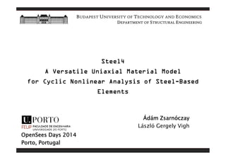 BUDAPEST UNIVERSITY OF TECHNOLOGY AND ECONOMICS 
DEPARTMENT OF STRUCTURAL ENGINEERING 
Steel4 
A Versatile Uniaxial Material Model 
for Cyclic Nonlinear Analysis of Steel-Based 
Elements 
Ádám Zsarnóczay 
László Gergely Vigh 
OpenSees Days 2014 
Porto, Portugal 
 