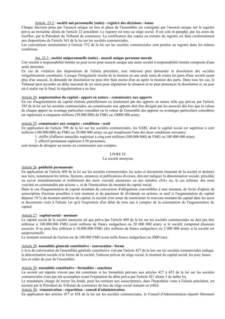 Article. 23.2 : société uni personnelle (suite) - registre des décisions - tonne
Chaque décision prise par l'associé unique en lieu et place de l'assemblée est consignée par l'associé unique sur le registre
prévu au troisième alinéa de l'article 22 précédent. Le registre est tenu au siège social. Il est coté et paraphé, par les soins du
Greffier, par le Président du Tribunal de commerce. La certification des copies ou extraits du registre est faite conformément
aux dispositions de l'article 363 de la loi sur les sociétés commerciales.
Les conventions mentionnées à l'article 372 de la loi sur les sociétés commerciales sont portées au registre dans les mêmes
conditions.

          Art. 23.3 : société unipersonnelle (suite) - associé unique personne morale
Une société à responsabilité limitée ne peut avoir pour associé unique une autre société à responsabilité limitée composée d'une
seule personne.
En cas de violation des dispositions de l'alinéa précédent, tout intéressé peut demander la dissolution des sociétés
irrégulièrement constituées. Lorsque l'irrégularité résulte de la réunion en une seule main de toutes les parts d'une société ayant
plus d'un associé, la demande de dissolution ne peut être faite moins d'un an après la réunion des parts. Dans tous les cas, le
Tribunal peut accorder un délai maximal de six mois pour régulariser la situation et ne peut prononcer la dissolution si, au jour
où il statue sur le fond, la régularisation a eu lieu.

Article 24. augmentation du capital - apport en nature - commissaire aux apports
En cas d'augmentation du capital réalisée partiellement ou totalement par des apports en nature telle que prévue par l'article
385 de la loi sur les sociétés commerciales, un commissaire aux apports doit être désigné par les associés dès lors que la valeur
de chaque apport ou avantage particulier considéré ou la valeur de l'ensemble des apports ou avantages particuliers considérés
est supérieure à cinquante millions (50.000.000) de FMG ou 10000 000 ariary.

Article 25. commissaire aux comptes - conditions - seuil
En application de l'article 398 de la loi sur les sociétés commerciales, les SARL dont le capital social est supérieur à cent
millions (100.000.000) de FMG ou 20 000 000 ariary ou qui remplissent l'une des deux conditions suivantes:
         1. chiffre d'affaires annuelles supérieur à cinq cent millions (500.000.000) de FMG ou 100 000 000 ariary.
         2. effectif permanent supérieur à 50 personnes,
sont tenues de désigner au moins un commissaire aux comptes.

                                                           LIVRE IV
                                                       La société anonyme

Article 26. publicité permanente
En application de l'article 408 de la loi sur les sociétés commerciales, les actes et documents émanant de la société et destinés
aux tiers, notamment les lettres, factures, annonces et publications diverses, doivent indiquer la dénomination sociale, précédée
ou suivie immédiatement et lisiblement des mots «société anonyme» ou des initiales «SA» ou, le cas échéant, des mots
«société en commandite par actions », et de l'énonciation du montant du capital social.
Dans le cas d'augmentation de capital résultant de conversion d'obligations convertibles à tout moment, de levée d'option de
souscription d'actions possibles à tout moment et du paiement de dividende en actions, et sauf si l'augmentation de capital
dépasse 10 % du montant antérieur du capital, la société n'est tenue de mentionner le nouveau montant du capital dans les actes
et documents visés à l'alinéa 1er qu'à l'expiration d'un délai de trois ans à compter de la constatation de l'augmentation de
capital.

Article 27. capital social - montant
Le capital social de la société anonyme tel que prévu par l'article 409 de la loi sur les sociétés commerciales ne doit pas être
inférieur à 100.000.000 FMG (cent millions de francs malgaches) ou 20 000 000 ariary si le société comprend plusieurs
associés. Il ne peut être inférieur à 10.000.000 FMG (dix millions de francs malgaches) ou 2 000 000 ariary si la société est
unipersonnelle.
Le montant nominal de l'action est de 100.000 FMG (cent mille francs malgaches) ou 2000 riary.

Article 28. assemblée générale constitutive - convocation - forme
L'avis de convocation de l'assemblée générale constitutive visé par l'article 427 de la lois sur les sociétés commerciales indique
la dénomination sociale et la forme de la société, l'adresse prévue du siège social, le montant du capital social, les jour, heure,
lieu et ordre du jour de l'assemblée.

Article 29. assemblée constitutive - formalités - sanctions
La société est réputée n'avoir pas été constituée si les formalités prévues aux articles 427 à 435 de la loi sur les sociétés
commerciales n'ont pas été accomplies avant l'expiration du délai prévu par l'article 421 alinéa 3 de ladite loi.
Le mandataire chargé de retirer les fonds, pour les restituer aux souscripteurs, dans l'hypothèse visée à l'alinéa précédent, est
nommé par le Président du Tribunal de commerce du lieu du siège social statuant en référé.
Article 30. rémunération - répartition - conseil d'administration
En application des articles 457 et 458 de la loi sur les sociétés commerciales, le Conseil d'Administration répartit librement
 