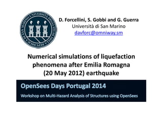 D. Forcellini, S. Gobbi and G. Guerra 
Università di San Marino 
davforc@omniway.sm 
Numerical simulations of liquefaction 
phenomena after Emilia Romagna 
(20 May 2012) earthquake 
 