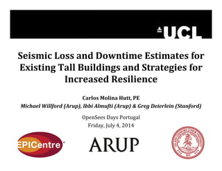 Seismic Loss and Downtime Estimates for 
Existing Tall Buildings and Strategies for 
Increased Resilience 
Carlos Molina Hutt, PE 
Michael Willford (Arup), Ibbi Almufti (Arup) & Greg Deierlein (Stanford) 
OpenSees Days Portugal 
Friday, July 4, 2014 
 