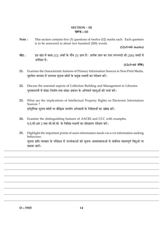 SECTION - III
                                                     ¹‡ÇU—III

Note :          This section contains five (5) questions of twelve (12) marks each. Each question
                is to be answered in about two hundred (200) words.
                                                                                 (12x5=60 marks)

ÙæðÅ Ñ          §â ¹´Ç ×ð´ ÕæÚã (12) ¥´·¤æð´ ·ð¤ Âæ¡¿ (5) ÂýàÙ ãñÐ ÂýˆØð·¤ ÂýàÙ ·¤æ ©žæÚ Ü»Ö»Îæð âæñ (200) àæŽÎæð´ ×ð´
                ¥ÂðçÿæÌ ãñÐ
                                                                                                   (12x5=60 ¥´·¤)

21.      Examine the characteristic features of Primary Information Sources in Non-Print Media.
         ×éÎý‡æðÌÚ ×æŠØ× ×ð´ ©ÂÜŽÏ âê¿Ùæ dæðÌæð´ ·ð¤ Âý×é¹ Üÿæ‡ææð´ ·¤æ ÂÚèÿæ‡æ ·¤Úð´Ð


22.      Discuss the essential aspects of Collection Building and Management in Libraries.
         ÂéSÌ·¤æÜØæð´ ×ð´ â´»ýã-çÙ×æü‡æ ÌÍæ â´»ýã-ÂýÕ´ÏÙ ·ð¤ ¥çÙßæØü ÂãÜé¥æð´ ·¤è ¿¿æü ·¤Úð´Ð


23.      What are the implications of Intellectual Property Rights on Electronic Information
         Sources ?
         §ÜðÅþæòçÙ·¤ âê¿Ùæ dæðÌæð´ ÂÚ Õæñçh·¤ âÂçžæ ¥çÏ·¤æÚæð´ ·ð¤ çÙçãÌæÍæðZ ·¤æ ©„ð¹ ·¤Úð´Ð


24.      Examine the distinguishing features of AACR2 and CCC with examples.
         °.°.âè.¥æÚ 2 ÌÍæ âè.âè.âè. ·ð¤ çßçàæC Üÿæ‡ææð´ ·¤æ âæðÎæãÚ‡æ ÂÚèÿæ‡æ ·¤Úð´Ð


25.      Highlight the important points of users information needs vis-a-vis information seeking
         behaviour.
         âê¿Ùæ Âýæç# ÃØßãæÚ ·ð¤ ÂçÚÂýðÿØ ×ð´ ©ÂÖæðQ¤æ¥æð´ ·¤è âê¿Ùæ ¥æßàØ·¤Ìæ¥æð´ âð â´Õ´çÏÌ ×ãˆßÂê‡æü çÕ´Îé¥æð´ ÂÚ
         Âý·¤æàæ ÇæÜð´Ð




D—5905                                                      14
 