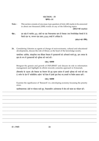 SECTION - IV
                                                      ¹‡Ç—IV

Note :          This section consists of one essay type question of forty (40) marks to be answered
                in about one thousand (1000) words on any of the following topics.
                                                                                  (40x1=40 marks)

ÙæðÅ Ñ          §â ¹´Ç ×ð´ ¿æÜèâ (40) ¥´·¤æð´ ·¤æ °·¤ çÙÕ‹Ïæˆ×·¤ ÂýàÙ ãñ çÁâ·¤æ ©žæÚ çÙÙçÜç¹Ì çßáØæð´ ×ð´ âð
                ç·¤âè °·¤ ÂÚ, Ü»Ö» °·¤ ãÁæÚ (1000) àæŽÎæð´ ×ð´ ¥ÂðçÿæÌ ãñÐ
                                                                                                         (40x1=40 ¥´·¤)



26.      Considering Libraries as agents of change of socio-economic, cultural and educational
         developments, discuss the role of library as the heart of the knowledge society.

         âæ×æçÁ·¤-¥æçÍü·¤, â´æS·ë¤çÌ·¤ ÌÍæ àæñçÿæ·¤ çß·¤æâ ×ð´ ÂéSÌ·¤æÜØæð´ ·¤æð ¥çÖ·¤Ìæü ×æÙÌð ãé°, ™ææÙ-â×æÁ ·ð¤
         NÎØ ·ð¤ M¤Â ×ð´ ÂéSÌ·¤æÜØæð´ ·¤è Öêç×·¤æ ·¤è ¿¿æü ·¤Úð´Ð

                                                       OR / ¥Íßæ

         Bringout the genesis and growth of INFLIBNET and discuss its role in information
         management and highlight its efforts towords consortia approach to E-Journals.

         §´çÜÕÙðÅ ·ð¤ ©Î÷Öß ¥æñÚ çß·¤æâ ·¤æ çßßÚ‡æ ÎðÌð ãé° âê¿Ùæ ÂýÕ´ÏÙ ×ð´ §â·¤è Öêç×·¤æ ·¤è ¿¿æü ·¤Úð´ ÌÍæ
         §ü-ÁÙüÜ ·ð¤ ÿæð˜æ ×ð´ Ò·¤æòâæðçàæüØæ ¥Âýæð¿Ó ·¤è çÎàææ ×ð´ §â·ð¤ mæÚæ ç·¤° »° ÂýØæâæð´ ÂÚ çßàæðá Âý·¤æàæ ÇæÜð´Ð

                                                       OR / ¥Íßæ

         Examine the significance of ‘Research’ in a developing economy focussing the priority
         areas.

         ÂýæÍç×·¤ÌæÂÚ·¤-ÿæð˜ææð´ ÂÚ È¤æð·¤â ·¤ÚÌð ãé°, çß·¤æâàæèÜ ¥ÍüÃØßSÍæ ×ð´ àææðÏ ·¤è ×ãžææ ·¤æ ÂÚèÿæ‡æ ·¤Úð´Ð




D—5905                                                       24
 