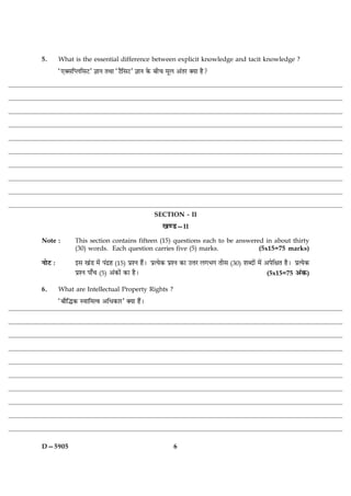 5.       What is the essential difference between explicit knowledge and tacit knowledge ?
         Ò°€âçŒÜçâÅÓ ™ææÙ ÌÍæ ÒÅñçâÅÓ ™ææÙ ·ð¤ Õè¿ ×êÜ ¥´ÌÚ €Øæ ãñ?




                                                SECTION - II
                                                   ¹‡ÇU—II
Note :         This section contains fifteen (15) questions each to be answered in about thirty
               (30) words. Each question carries five (5) marks.              (5x15=75 marks)

ÙæðÅ Ñ         §â ¹´Ç ×ð´ Â´Îýã (15) ÂýàÙ ãñ´Ð ÂýˆØð·¤ ÂýàÙ ·¤æ ©žæÚ Ü»Ö» Ìèâ (30) àæŽÎæð´ ×ð´ ¥ÂðçÿæÌ ãñÐ ÂýˆØð·¤
               ÂýàÙ Âæ¡¿ (5) ¥´·¤æð´ ·¤æ ãñÐ                                                    (5x15=75 ¥´·¤)

6.       What are Intellectual Property Rights ?
         ÒÕæñçh·¤ Sßæç×ˆß ¥çÏ·¤æÚÓ €Øæ ãñ´Ð




D—5905                                                  6
 