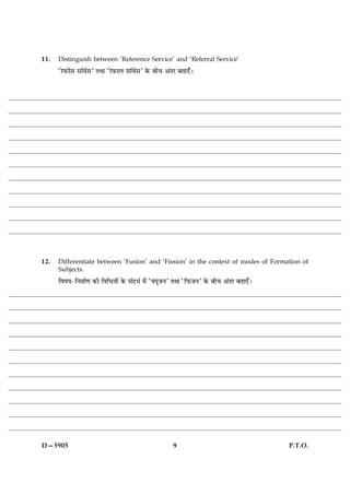 11.   Distinguish between ‘Reference Service’ and ‘Referral Service’
      ÒÚðÈ¤Úð´â âçßüâÓ ÌÍæ ÒÚðÈ¤ÚÜ âçßüâÓ ·ð¤ Õè¿ ¥´ÌÚ ÕÌæ°¡Ð




12.   Differentiate between ‘Fusion’ and ‘Fission’ in the context of modes of Formation of
      Subjects.
      çßáØ-çÙ×æü‡æ ·¤è çßçÏØæð´ ·ð¤ â´ÎÖü ×ð´ ÒØêÁÙÓ ÌÍæ ÒçÈ¤ÁÙÓ ·ð¤ Õè¿ ¥´ÌÚ ÕÌæ°¡Ð




D—5905                                               9                                  P.T.O.
 