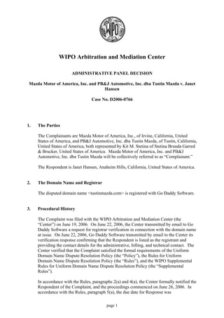 WIPO Arbitration and Mediation Center

                        ADMINISTRATIVE PANEL DECISION

 Mazda Motor of America, Inc. and PB&J Automotive, Inc. dba Tustin Mazda v. Janet
                                    Hansen

                                   Case No. D2006-0766




1.   The Parties

     The Complainants are Mazda Motor of America, Inc., of Irvine, California, United
     States of America, and PB&J Automotive, Inc. dba Tustin Mazda, of Tustin, California,
     United States of America, both represented by Kit M. Stetina of Stetina Brunda Garred
     & Brucker, United States of America. Mazda Motor of America, Inc. and PB&J
     Automotive, Inc. dba Tustin Mazda will be collectively referred to as “Complainant.”

     The Respondent is Janet Hansen, Anaheim Hills, California, United States of America.


2.   The Domain Name and Registrar

     The disputed domain name <tustinmazda.com> is registered with Go Daddy Software.


3.   Procedural History

     The Complaint was filed with the WIPO Arbitration and Mediation Center (the
     “Center”) on June 19, 2006. On June 22, 2006, the Center transmitted by email to Go
     Daddy Software a request for registrar verification in connection with the domain name
     at issue. On June 22, 2006, Go Daddy Software transmitted by email to the Center its
     verification response confirming that the Respondent is listed as the registrant and
     providing the contact details for the administrative, billing, and technical contact. The
     Center verified that the Complaint satisfied the formal requirements of the Uniform
     Domain Name Dispute Resolution Policy (the “Policy”), the Rules for Uniform
     Domain Name Dispute Resolution Policy (the “Rules”), and the WIPO Supplemental
     Rules for Uniform Domain Name Dispute Resolution Policy (the “Supplemental
     Rules”).

     In accordance with the Rules, paragraphs 2(a) and 4(a), the Center formally notified the
     Respondent of the Complaint, and the proceedings commenced on June 26, 2006. In
     accordance with the Rules, paragraph 5(a), the due date for Response was

                                           page 1
 