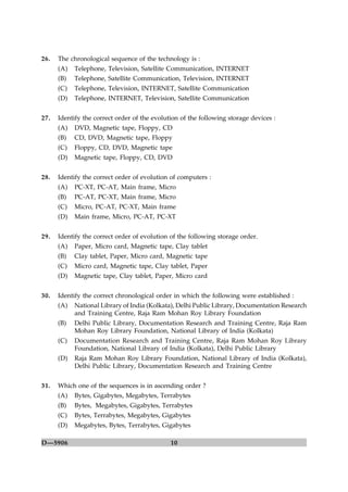26.   The chronological sequence of the technology is :
      (A)   Telephone, Television, Satellite Communication, INTERNET
      (B)   Telephone, Satellite Communication, Television, INTERNET
      (C)   Telephone, Television, INTERNET, Satellite Communication
      (D)   Telephone, INTERNET, Television, Satellite Communication


27.   Identify the correct order of the evolution of the following storage devices :
      (A)   DVD, Magnetic tape, Floppy, CD
      (B)   CD, DVD, Magnetic tape, Floppy
      (C)   Floppy, CD, DVD, Magnetic tape
      (D)   Magnetic tape, Floppy, CD, DVD


28.   Identify the correct order of evolution of computers :
      (A)   PC-XT, PC-AT, Main frame, Micro
      (B)   PC-AT, PC-XT, Main frame, Micro
      (C)   Micro, PC-AT, PC-XT, Main frame
      (D)   Main frame, Micro, PC-AT, PC-XT


29.   Identify the correct order of evolution of the following storage order.
      (A)   Paper, Micro card, Magnetic tape, Clay tablet
      (B)   Clay tablet, Paper, Micro card, Magnetic tape
      (C)   Micro card, Magnetic tape, Clay tablet, Paper
      (D)   Magnetic tape, Clay tablet, Paper, Micro card


30.   Identify the correct chronological order in which the following were established :
      (A)   National Library of India (Kolkata), Delhi Public Library, Documentation Research
            and Training Centre, Raja Ram Mohan Roy Library Foundation
      (B)   Delhi Public Library, Documentation Research and Training Centre, Raja Ram
            Mohan Roy Library Foundation, National Library of India (Kolkata)
      (C)   Documentation Research and Training Centre, Raja Ram Mohan Roy Library
            Foundation, National Library of India (Kolkata), Delhi Public Library
      (D)   Raja Ram Mohan Roy Library Foundation, National Library of India (Kolkata),
            Delhi Public Library, Documentation Research and Training Centre


31.   Which one of the sequences is in ascending order ?
      (A)   Bytes, Gigabytes, Megabytes, Terrabytes
      (B)   Bytes, Megabytes, Gigabytes, Terrabytes
      (C)   Bytes, Terrabytes, Megabytes, Gigabytes
      (D)   Megabytes, Bytes, Terrabytes, Gigabytes

D—5906                                        10
 