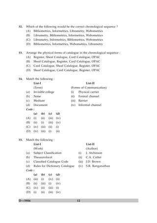 32.   Which of the following would be the correct chronological sequence ?
      (A) Bibliometrics, Informetrics, Librametry, Webometrics
      (B) Librametry, Bibliometrics, Informetrics, Webometrics
      (C) Librametry, Informetrics, Bibliometrics, Webometrics
      (D) Bibliometrics, Informetrics, Webometrics, Librametry

33.   Arrange the physical forms of catalogue in the chronological sequence :
      (A) Register, Sheaf Catalogue, Card Catalogue, OPAC
      (B) Sheaf Catalogue, Register, Card Catalogue, OPAC
      (C) Card Catalogue, Sheaf Catalogue, Register, OPAC
      (D)   Sheaf Catalogue, Card Catalogue, Register, OPAC

34.   Match the following :
           List-I                                      List-II
           (Term)                          (Forms of Communication)
      (a) Invisible college                (i)   Physical carrier
      (b) Noise                            (ii) Formal channel
      (c) Medium                           (iii) Barrier
      (d) Document                         (iv) Informal channel
      Code :
           (a) (b) (c) (d)
      (A) (i)     (ii) (iii) (iv)
      (B) (ii) (i)     (iii) (iv)
      (C)   (iv)    (iii)   (ii)    (i)
      (D)   (iv)    (iii)   (i)     (ii)

35.   Match the following :
           List-I                                       List-II
           (Work)                                       (Author)
      (a) Subject Classification                (i)     J. Atchinson
      (b) Thesaurofacet                         (ii)    C.A. Cutter
      (c) Classified Catalogue Code             (iii)   J.D. Brown
      (d) Rules for Dictionary Catalogue        (iv)    S.R. Ranganathan
      Code :
           (a) (b) (c) (d)
      (A)   (iii)   (i)     (iv)    (ii)
      (B)   (ii)    (iii)   (i)     (iv)
      (C)   (iv)    (ii)    (iii)   (i)
      (D)   (i)     (ii)    (iii)   (iv)

D—5906                                         12
 