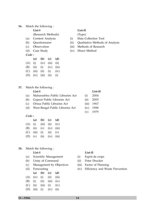 36.   Match the following :
           List-I                                List-II
           (Research Methods)                    (Type)
      (a) Content Analysis               (i)     Data Collection Tool
      (b) Questionnaire                  (ii)    Qualitative Methods of Analysis
      (c) Observation                    (iii)   Methods of Research
      (d) Case Study                     (iv)    Direct Method
      Code :
           (a) (b) (c) (d)
      (A) (i)     (iv) (iii) (ii)
      (B) (ii) (i)     (iv) (iii)
      (C) (iii) (ii) (i)     (iv)
      (D) (iv) (iii) (ii) (i)



37.   Match the following :
           List-I                                                List-II
      (a) Maharashtra Public Libraries Act               (i)     2004
      (b) Gujarat Public Libraries Act                   (ii)    2005
      (c) Orissa Public Libraries Act                    (iii)   1967
      (d) West Bengal Public Libraries Act               (iv)    1988
                                                         (v)     1979
      Code :
           (a)    (b)     (c)    (d)
      (A) (i)     (iii)   (ii)   (iv)
      (B) (ii)    (v)     (iv)   (iii)
      (C) (iii)   (i)     (ii)   (v)
      (D) (v)     (ii)    (iv)   (iii)



38.   Match the following :
           List-I                                        List-II
      (a) Scientific Management                  (i)     Esprit de crops
      (b) Unity of Command                       (ii)    Peter Drucker
      (c) Management by Objectives               (iii)   Factor of Planning
      (d) Forecasting                            (iv)    Efficiency and Waste Prevention
           (a) (b) (c) (d)
      (A) (iv) (i)     (ii) (iii)
      (B) (i)     (ii) (iii) (iv)
      (C) (ii) (iii) (i)     (iv)
      (D) (iii) (i)    (iv) (ii)


D—5906                                           14
 