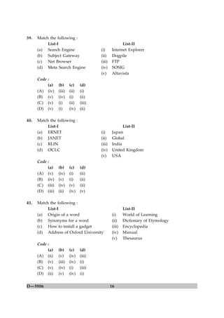 39.   Match the following :
           List-I                                      List-II
      (a) Search Engine                  (i)     Internet Explorer
      (b) Subject Gateway                (ii)    Dogpile
      (c) Net Browser                    (iii)   FTP
      (d) Meta Search Engine             (iv)    SOSIG
                                         (v)     Altavista
      Code :
           (a)    (b)     (c)    (d)
      (A) (iv)    (iii)   (ii)   (i)
      (B) (v)     (iv)    (i)    (ii)
      (C) (v)     (i)     (ii)   (iii)
      (D) (v)     (i)     (iv)   (ii)

40.   Match the following :
           List-I                                       List-II
      (a) ERNET                          (i)      Japan
      (b) JANET                          (ii)     Global
      (c) RLIN                           (iii)    India
      (d) OCLC                           (iv)     United Kingdom
                                         (v)      USA
      Code :
           (a)    (b)     (c)    (d)
      (A) (v)     (iv)    (i)    (ii)
      (B) (iv)    (v)     (i)    (ii)
      (C) (iii)   (iv)    (v)    (ii)
      (D) (iii)   (ii)    (iv)   (v)

41.   Match the following :
           List-I                                        List-II
      (a) Origin of a word                       (i)     World of Learning
      (b) Synonyms for a word                    (ii)    Dictionary of Etymology
      (c) How to install a gadget                (iii)   Encyclopedia
      (d) Address of Oxford University           (iv)    Manual
                                                 (v)     Thesaurus
      Code :
           (a)    (b)     (c)    (d)
      (A) (ii)    (v)     (iv)   (iii)
      (B) (v)     (iii)   (iv)   (i)
      (C) (v)     (iv)    (i)    (iii)
      (D) (ii)    (v)     (iv)   (i)


D—5906                                           16
 