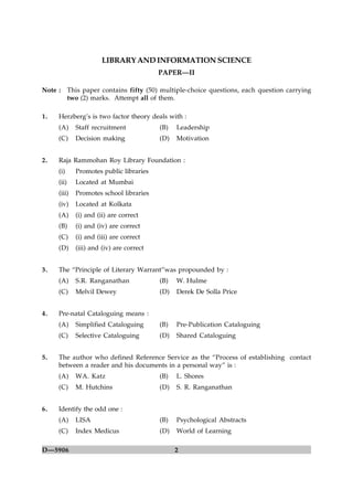 LIBRARY AND INFORMATION SCIENCE
                                           PAPER—II

Note :      This paper contains fifty (50) multiple-choice questions, each question carrying
            two (2) marks. Attempt all of them.

1.   Herzberg’s is two factor theory deals with :
     (A)      Staff recruitment            (B)   Leadership
     (C)      Decision making              (D)   Motivation


2.   Raja Rammohan Roy Library Foundation :
     (i)      Promotes public libraries
     (ii)     Located at Mumbai
     (iii)    Promotes school libraries
     (iv)     Located at Kolkata
     (A)      (i) and (ii) are correct
     (B)      (i) and (iv) are correct
     (C)      (i) and (iii) are correct
     (D)      (iii) and (iv) are correct


3.   The “Principle of Literary Warrant”was propounded by :
     (A)      S.R. Ranganathan             (B)   W. Hulme
     (C)      Melvil Dewey                 (D)   Derek De Solla Price


4.   Pre-natal Cataloguing means :
     (A)      Simplified Cataloguing       (B)   Pre-Publication Cataloguing
     (C)      Selective Cataloguing        (D)   Shared Cataloguing


5.   The author who defined Reference Service as the “Process of establishing contact
     between a reader and his documents in a personal way” is :
     (A)      WA. Katz                     (B)   L. Shores
     (C)      M. Hutchins                  (D)   S. R. Ranganathan


6.   Identify the odd one :
     (A)      LISA                         (B)   Psychological Abstracts
     (C)      Index Medicus                (D)   World of Learning

D—5906                                           2
 