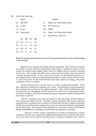 45.   Match the following :
            List-I                                      List-II
      (a)   MS-DOS                        (i)     Multi-User Operating System
      (b)   UNIX                          (ii)     DTP Software
      (c)   Excel                         (iii)    DBMS
      (d)   Pagemaker                     (iv)     Single User Operating System
                                          (v)      Spreadsheet Software
            (a)      (b)   (c)    (d)
      (A)   (iv)     (v)   (i)    (ii)
      (B)   (v)      (i)   (ii)   (iii)
      (C)   (iii)    (i)   (ii)   (v)
      (D)   (iv)     (i)   (v)    (ii)


      Read the passage given below and answer the questions based on your understanding
      of the passage.


            Digital devices measure and display discrete quantities. Most clocks, for example
      are analog in nature and have hands that sweep along a continuous scale as do the
      needles on speedometers Digital clocks, however, display discrete numbers standing
      for the time. The numbers are either there or they are not, and they click into position
      virtually instantaneously. In fact, speed and accuracy are distinguishing features of
      most digital devices, because analog equipment comes in a poor second on both counts.
      A valid comparison can be made between slide rules, which are analog, and pocket
      calculators, which are digital.
            Accepts information in a unitary form, i.e., letters, symbols and numbers. These
      may represent anything the computer user wishes. All calculations and processing of
      the incoming data are done on the digital computer. Thus, all the mathematical rules
      and functions may be applied and the results are printed out in conventional letters,
      symbols or numbers. Thus, these are general purpose computers suitable for information
      processing in general.
           “Hybrid” computers have been developed to take advantage of the strength of
      both analog and digital devices. Typically, analog computers will measure physical
      quantities such as temperature or pressure and then relay the data to digital computers,
      which, because of their greater speed and accuracy, can perform statistical computations
      on the data easily. The output is then displayed in a convenient form for the human
      beings responsible for conducting or monitoring the operation in question.
                   Because of their unique capabilities for symbol manipulation, digital
      computers loom for more important in applied information science than the other types,
      and it is to them that we shall be referring when we speak of computers from now on.


D—5906                                            20
 