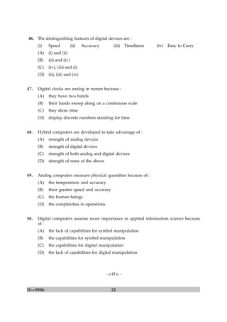 46. The distinguishing features of digital devices are :
      (i)   Speed           (ii)   Accuracy     (iii)   Timeliness   (iv)   Easy to Carry
      (A)   (i) and (ii)
      (B)   (ii) and (iv)
      (C)   (iv), (iii) and (i)
      (D)   (ii), (iii) and (iv)


47.   Digital clocks are analog in nature because :
      (A)   they have two hands
      (B)   their hands sweep along on a continuous scale
      (C)   they show time
      (D)   display discrete numbers standing for time


48.   Hybrid computers are developed to take advantage of :
      (A)   strength of analog devices
      (B)   strength of digital devices
      (C)   strength of both analog and digital devices
      (D)   strength of none of the above


49.   Analog computers measure physical quantities because of :
      (A)   the temperature and accuracy
      (B)   their greater speed and accuracy
      (C)   the human beings
      (D)   the complexities in operations


50.   Digital computers assume more importance in applied information science because
      of :
      (A)   the lack of capabilities for symbol manipulation
      (B)   the capabilities for symbol manipulation
      (C)   the capabilities for digital manipulation
      (D)   the lack of capabilities for digital manipulation




                                              -oOo-


D—5906                                         22
 