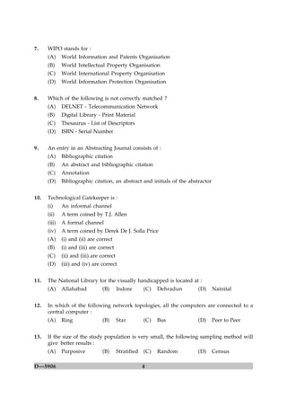 7.    WIPO stands for :
      (A)     World Information and Patents Organisation
      (B)     World Intellectual Property Organisation
      (C)     World International Property Organisation
      (D)     World Information Protection Organisation


8.    Which of the following is not correctly matched ?
      (A)     DELNET - Telecommunication Network
      (B)     Digital Library - Print Material
      (C)     Thesaurus - List of Descriptors
      (D)     ISBN - Serial Number


9.    An entry in an Abstracting Journal consists of :
      (A)     Bibliographic citation
      (B)     An abstract and bibliographic citation
      (C)     Annotation
      (D)     Bibliographic citation, an abstract and initials of the abstractor


10.   Technological Gatekeeper is :
      (i)     An informal channel
      (ii)    A term coined by T.J. Allen
      (iii)   A formal channel
      (iv)    A term coined by Derek De J. Solla Price
      (A)     (i) and (ii) are correct
      (B)     (i) and (iii) are correct
      (C)     (ii) and (iii) are correct
      (D)     (iii) and (iv) are correct


11.   The National Library for the visually handicapped is located at :
      (A)     Allahabad          (B)       Indore       (C)   Dehradun    (D)      Nainital


12.   In which of the following network topologies, all the computers are connected to a
      central computer :
      (A)     Ring               (B)       Star         (C)   Bus         (D)      Peer to Peer


13.   If the size of the study population is very small, the following sampling method will
      give better results :
      (A)     Purposive          (B)       Stratified   (C)   Random      (D)      Census

D—5906                                                  4
 