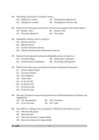 14.   Formatting a document in Computer means :
      (A)     Editing the content                (B)   Changing the appearance
      (C)     Adding new content                 (D)   Changing the font size only


15.   Which of the following search devices will lead to an increase in the Recall output ?
      (A)     Boolean ‘And’                      (B)   Boolean ‘Not’
      (C)     Proximity Operators                (D)   Truncation


16.   Orientation of library users is a kind of :
      (A)     Reference Service
      (B)     Referral Service
      (C)     Current Awareness Service
      (D)     Selective Dissemination of Information Service


17.   Informal Communication among knowledgeable persons is known as :
      (A)     Invisible College                  (B)   Information Gatekeeper
      (C)     Communication Gatekeeper           (D)   Knowledge Management


18.   Which of the following are produced by Institute of Scientific Information :
      (i)     Science Citation Index
      (ii)    Current Contents
      (iii)   Index Medicus
      (iv)    Atom Index
      (A)     (i), (ii) and (iii)
      (B)     (i) and (ii) only
      (C)     (ii) and (iii) only
      (D)     (i) and (iv) only


19.   The term ‘Precision’to measure the performance of Information Retrieval Systems, was
      suggested by :
      (A)     S.R. Ranganathan             (B)   F.W. Lancastere
      (C)     Cyril Cleverdon              (D)   H.P. Luhn


20.   The GMD in a catalogue entry according to AACR-II revised edition is given :
      (A)     After the title proper
      (B)     Before the title
      (C)     After the statement of responsibility
      (D)     Before the statement of responsibility


D—5906                                           6
 