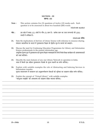 SECTION - III
                                                    ¹‡ÇU—III
Note :          This section contains five (5) questions of twelve (12) marks each. Each
                question is to be answered in about two hundred (200) words.
                                                                              (12x5=60 marks)

ÙæðÅ Ñ          §â ¹´Ç ×ð´ ÕæÚã (12) ¥´·¤æð´ ·ð¤ Âæ¡¿   (5)   ÂýàÙ ãñÐ ÂýˆØð·¤ ÂýàÙ ·¤æ ©•æÚ Ü»Ö»Îæð âæñ   (200)
                àæ•Îæð´ ×ð´ ¥ÂðçÿæÌ ãñÐ
                                                                                                     (12x5=60      ¥´·¤)
21.      State the implications of 2nd law of Litrary Science with reference to resource sharing.
         â´âæÏÙ âãÖæç»Ìæ ·ð¤ â‹ÎÖü ×ð´ ÂéSÌ·¤æÜØ çß™ææÙ ·ð¤ çmÌèØ âê˜æ ·ð¤ ÌæˆÂØü ·¤æð ÕÌæ§ØðÐ

22.      Discuss the need for Continuing Education Programmes for Library and Information
         Science professionals in the present information age.
         ¥æÏéçÙ·¤ âê¿Ùæ Øé» ×ð´ ÂéSÌ·¤æÜØ °ß´ âê¿Ùæ çß™ææÙ ÃØßâæ§Øæð´ ·ð¤ çÜØð çÙÚ´ÌÚ çàæÿææ ·¤æØü·ý¤× ·¤è ¥æßàØ·¤Ìæ¥æð´
         ·¤è ¿¿æü ·¤èçÁØðÐ
23.      Describe the main features of any one Library Network in operation in India.
         ÖæÚÌ ×ð´ ç·¤âè °·¤ âç·ý¤Ø ÂéSÌ·¤æÜØ ÙðÅß·ü¤ ·ð¤ ×é•Ø Üÿæ‡ææð´ ·¤æ ß‡æüÙ ·¤èçÁ°Ð

24.      Explain with suitable examples the role of Abstracting and Indexing Services in
         Information transfer.
         âê¿Ùæ SÍæÙæ‹ÌÚ‡æ ×ð´ âæÚ·¤Ú‡æ °ß´ ¥Ùé·ý¤×‡æè·¤Ú‡æ âðßæ¥æð´ ·¤è Öêç×·¤æ ·¤æ ©ÎæãÚ‡æ âçãÌ ß‡æüÙ ·¤èçÁ°Ð
25.      Explain the concept of “Virtual Library” with suitable examples.
         ÒßÚ¿é¥Ü Üæ§ÕðýÚèÓ ·¤è ¥ßÏæÚ‡ææ ·¤è ©ÎæãÚ‡æ âçãÌ ÃØæ•Øæ ·¤èçÁ°Ð




D—5906                                                        15                                               P.T.O.
 