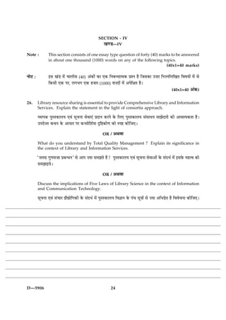 SECTION - IV
                                                    ¹‡Ç—IV
Note :          This section consists of one essay type question of forty (40) marks to be answered
                in about one thousand (1000) words on any of the following topics.
                                                                                  (40x1=40 marks)

ÙæðÅ Ñ          §â ¹´Ç ×ð´ ¿æÜèâ (40) ¥´·¤æð´ ·¤æ °·¤ çÙÕ‹Ïæˆ×·¤ ÂýàÙ ãñ çÁâ·¤æ ©•æÚ çÙ•ÙçÜç¹Ì çßáØæð´ ×ð´ âð
                ç·¤âè °·¤ ÂÚ, Ü»Ö» °·¤ ãÁæÚ (1000) àæ•Îæð´ ×ð´ ¥ÂðçÿæÌ ãñÐ
                                                                                           (40x1=40 ¥´·¤)


26.      Library resource sharing is essential to provide Comprehensive Library and Information
         Services. Explain the statement in the light of consortia approach.

         ÃØæÂ·¤ ÂéSÌ·¤æÜØ °ß´ âê¿Ùæ âðßæ°´ ÂýÎæÙ ·¤ÚÙð ·ð¤ çÜ° ÂéSÌ·¤æÜØ â´âæÏÙ âæÛæðÎæÚè ·¤è ¥æßàØ·¤Ìæ ãñÐ
         ©ÂÚæð•Ì ·¤ÍÙ ·ð¤ ¥æÏæÚ ÂÚ ·¤‹âæðçàæüØæ ÎëçC·¤æð‡æ ·¤æð SÂC ·¤èçÁ°Ð
                                                    OR /   ¥Íßæ
         What do you understand by Total Quality Management ? Explain its significance in
         the context of Library and Information Services.

         Òâ×»ý »é‡æß•ææ ÂýÕ‹ÏÙÓ âð ¥æÂ •Øæ â×ÛæÌð ãñ? ÂéSÌ·¤æÜØ °ß´ âê¿Ùæ âðßæ¥æð´ ·ð¤ â´ÎÖü ×ð´ §â·ð¤ ×ãˆß ·¤æð
         â×Ûææ§ØðÐ
                                                    OR /   ¥Íßæ
         Discuss the implications of Five Laws of Library Science in the context of Information
         and Communication Technology.

         âê¿Ùæ °ß´ â´¿æÚ Âýæñlæðç»·¤è ·ð¤ â´ÎÖü ×ð´ ÂéSÌ·¤æÜØ çß™ææÙ ·ð¤ Â´¿ âê˜ææð´ âð •Øæ ¥çÖÂýðÌ ãñ çßßð¿Ùæ ·¤èçÁ°Ð




D—5906                                                    24
 