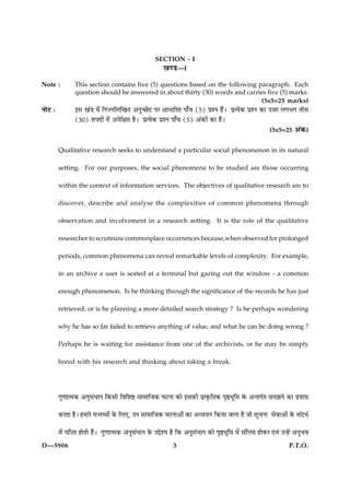SECTION - I
                                                     ¹‡ÇU—I
Note :          This section contains five (5) questions based on the following paragraph. Each
                question should be answered in about thirty (30) words and carries five (5) marks.
                                                                                         (5x5=25 marks)
ÙæðÅ Ñ          §â ¹´Ç ×ð´ çÙ•ÙçÜç¹Ì ¥Ùé‘ÀðÎ ÂÚ ¥æÏæçÚÌ Âæ¡¿ (5) ÂýàÙ ãñ´Ð ÂýˆØð·¤ ÂýàÙ ·¤æ ©•æÚ Ü»Ö» Ìèâ
                (30) àæ•Îæð´ ×ð´ ¥ÂðçÿæÌ ãñÐ ÂýˆØð·¤ ÂýàÙ Âæ¡¿ (5) ¥´·¤æð´ ·¤æ ãñÐ
                                                                                                     (5x5=25     ¥´·¤)

         Qualitative research seeks to understand a particular social phenomenon in its natural

         setting. For our purposes, the social phenomena to be studied are those occurring

         within the context of information services. The objectives of qualitative research are to

         discover, describe and analyse the complexities of common phenomena through

         observation and involvement in a research setting. It is the role of the qualitative

         researcher to scrutinize commonplace occurrences because,when observed for prolonged

         periods, common phenomena can reveal remarkable levels of complexity. For example,

         in an archive a user is seated at a terminal but gazing out the window - a common

         enough phenomenon. Is he thinking through the significance of the records he has just

         retrieved, or is he planning a more detailed search strategy ? Is he perhaps wondering

         why he has so far failed to retrieve anything of value, and what he can be doing wrong ?

         Perhaps he is waiting for assistance from one of the archivists, or he may be simply

         bored with his research and thinking about taking a break.




         »é‡ææˆ×·¤ ¥Ùéâ´ÏæÙ ç·¤âè çßçàæC âæ×æçÁ·¤ ƒæÅÙæ ·¤æð §â·¤è Âýæ·ë¤çÌ·¤ ÂëDÖêç× ·ð¤ ¥‹Ì»üÌ â×ÛæÙð ·¤æ ÂýØæâ

         ·¤ÚÌæ ãñÐ ã×æÚð ×‹ÌÃØæð´ ·ð¤ çÜ°, ©Ù âæ×æçÁ·¤ ƒæÅÙæ¥æð´ ·¤æ ¥ŠØØÙ ç·¤Øæ ÁæÙæ ãñ Áæð âê¿Ùæ âðßæ¥æð´ ·ð¤ â´ÎÖü

         ×ð´ ƒæçÅÌ ãæðÌè ãñ´Ð »é‡ææˆ×·¤ ¥Ùéâ´ÏæÙ ·ð¤ ©gðàØ ãñ ç·¤ ¥Ùéâ´ÏæÙ ·¤è ÂëDÖêç× ×ð´ â´çÜ# ãæð·¤Ú °ß´ ©‹ãð´ ¥ÙéÖß
D—5906                                                     3                                                  P.T.O.
 