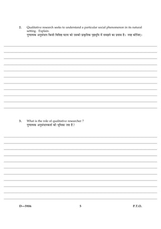 2.   Qualitative research seeks to understand a particular social phenomenon in its natural
     setting. Explain.
     »é‡ææˆ×·¤ ¥Ùéâ´ÏæÙ ç·¤âè çßçàæC ƒæÅÙæ ·¤æð ©â·¤è Âýæ·ë¤çÌ·¤ ÂëDÖêç× ×ð´ â×ÛæÙð ·¤æ ÂýØæâ ãñÐ SÂC ·¤èçÁ°Ð




3.   What is the role of qualitative researcher ?
     »é‡ææˆ×·¤ ¥Ùéâ´ÏæÙ·¤Ìæü ·¤è Öêç×·¤æ •Øæ ãñ?




D—5906                                              5                                               P.T.O.
 