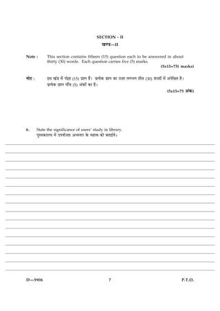 SECTION - II
                                                  ¹‡ÇU—II

Note :         This section contains fifteen (15) question each to be answered in about
               thirty (30) words. Each question carries five (5) marks.
                                                                            (5x15=75) marks)


ÙæðÅ Ñ         §â ¹´Ç ×ð´ Â´Îýã (15) ÂýàÙ ãñ´Ð ÂýˆØð·¤ ÂýàÙ ·¤æ ©•æÚ Ü»Ö» Ìèâ   (30)   àæ•Îæð´ ×ð´ ¥ÂðçÿæÌ ãñÐ
               ÂýˆØð·¤ ÂýàÙ Âæ¡¿ (5) ¥´·¤æð´ ·¤æ ãñÐ
                                                                                                 (5x15=75        ¥´·¤)




6.       State the significance of users’ study in library.
         ÂéSÌ·¤æÜØ ×ð´ ©ÂØæð•Ìæ ¥ŠØØÙ ·ð¤ ×ãˆß ·¤æð ÕÌæ§üØðÐ




D—5906                                                7                                                     P.T.O.
 