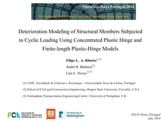 Deterioration Modeling of Structural Members Subjected 
to Cyclic Loading Using Concentrated Plastic Hinge and 
Finite-length Plastic-Hinge Models 
Filipe L. A. Ribeiro 
André R. Barbosa 
Luís C. Neves 
(1) UNIC, Faculdade de Ciências e Tecnologia - Universidade Nova de Lisboa, Portugal 
FEUP, Porto, Portugal July 2014 
(1,3) 
(1,3) 
(2) 
(2) School of Civil and Construction Engineering, Oregon State University, Corvallis, U.S.A. 
(3) Nottingham Transportation Engineering Centre, University of Nottigham, U.K. OpenSees Days Portugal 2014 
Workshop on Multi-Hazard Analysis of Structures using OpenSees  
