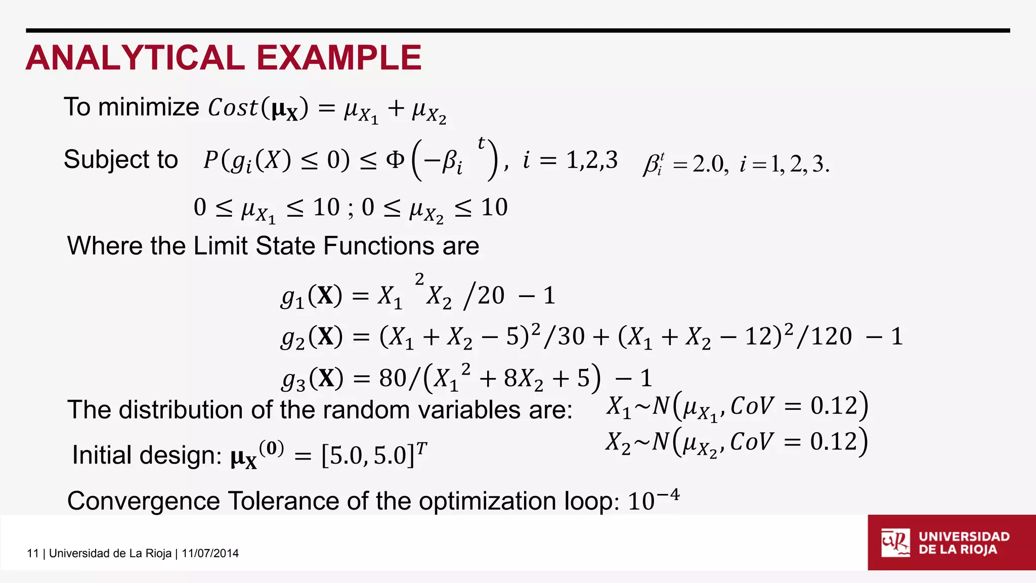 11 | Universidad de La Rioja | 11/07/2014 
ANALYTICAL EXAMPLE 
 2.0, i 1, 2, 3. t 
i  
To minimize 퐶표푠푡 훍퐗 = 휇푋1 + 휇푋2 
Subject to 푃 푔푖 푋 ≤ 0 ≤ Φ −훽푖 
푡 
, 푖 = 1,2,3 
0 ≤ 휇푋1 ≤ 10 ; 0 ≤ 휇푋2 ≤ 10 
Where the Limit State Functions are 
푔1 퐗 = 푋1 
2 
푋2 20 − 1 
푔2 퐗 = 푋1 + 푋2 − 5 2 30 + 푋1 + 푋2 − 12 2 120 − 1 
푔3 퐗 = 80 푋1 
2 + 8푋2 + 5 − 1 
The distribution of the random variables are: 
Initial design: 훍퐗 
ퟎ = 5.0, 5.0 푇 
Convergence Tolerance of the optimization loop: 10−4 
푋1~푁 휇푋1 , 퐶표푉 = 0.12 
푋2~푁 휇푋2 , 퐶표푉 = 0.12 
 