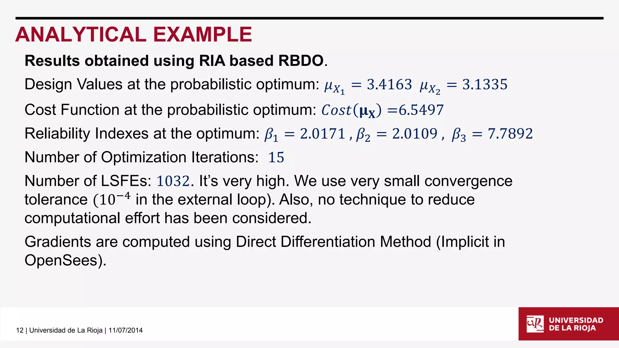 12| Universidad de La Rioja | 11/07/2014 
ANALYTICAL EXAMPLE 
Results obtained using RIA based RBDO. 
Design Values at the probabilistic optimum: 휇푋1=3.4163휇푋2=3.1335 
Cost Function at the probabilistic optimum: 퐶표푠푡훍퐗=6.5497 
Reliability Indexes at the optimum: 훽1=2.0171,훽2=2.0109,훽3=7.7892 
Number of Optimization Iterations: 15 
Number of LSFEs: 1032. It’s very high. We use very small convergence tolerance(10−4in the external loop). Also, no technique to reduce computational effort has been considered. 
Gradients are computed using Direct Differentiation Method (Implicit in OpenSees).  