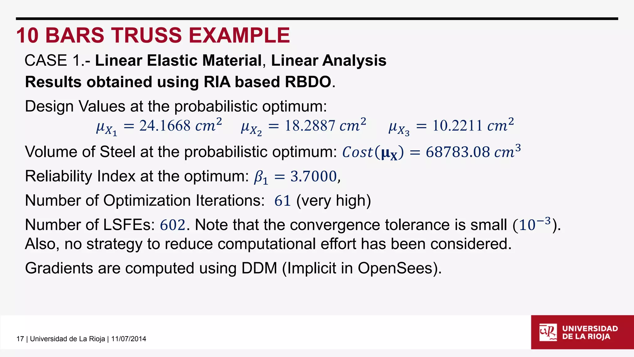17| Universidad de La Rioja | 11/07/2014 
10 BARS TRUSS EXAMPLE 
Results obtained using RIA based RBDO. 
Design Values at the probabilistic optimum: 
휇푋1=24.1668푐푚2휇푋2=18.2887푐푚2휇푋3=10.2211푐푚2 
Volume of Steel at the probabilistic optimum: 퐶표푠푡훍퐗=68783.08푐푚3 
Reliability Index at the optimum: 훽1=3.7000, 
Number of Optimization Iterations: 61(very high) 
Number of LSFEs: 602. Note that the convergence tolerance is small(10−3). Also, no strategy to reduce computational effort has been considered. 
Gradients are computed using DDM (Implicit in OpenSees). 
CASE 1.-Linear Elastic Material, Linear Analysis  