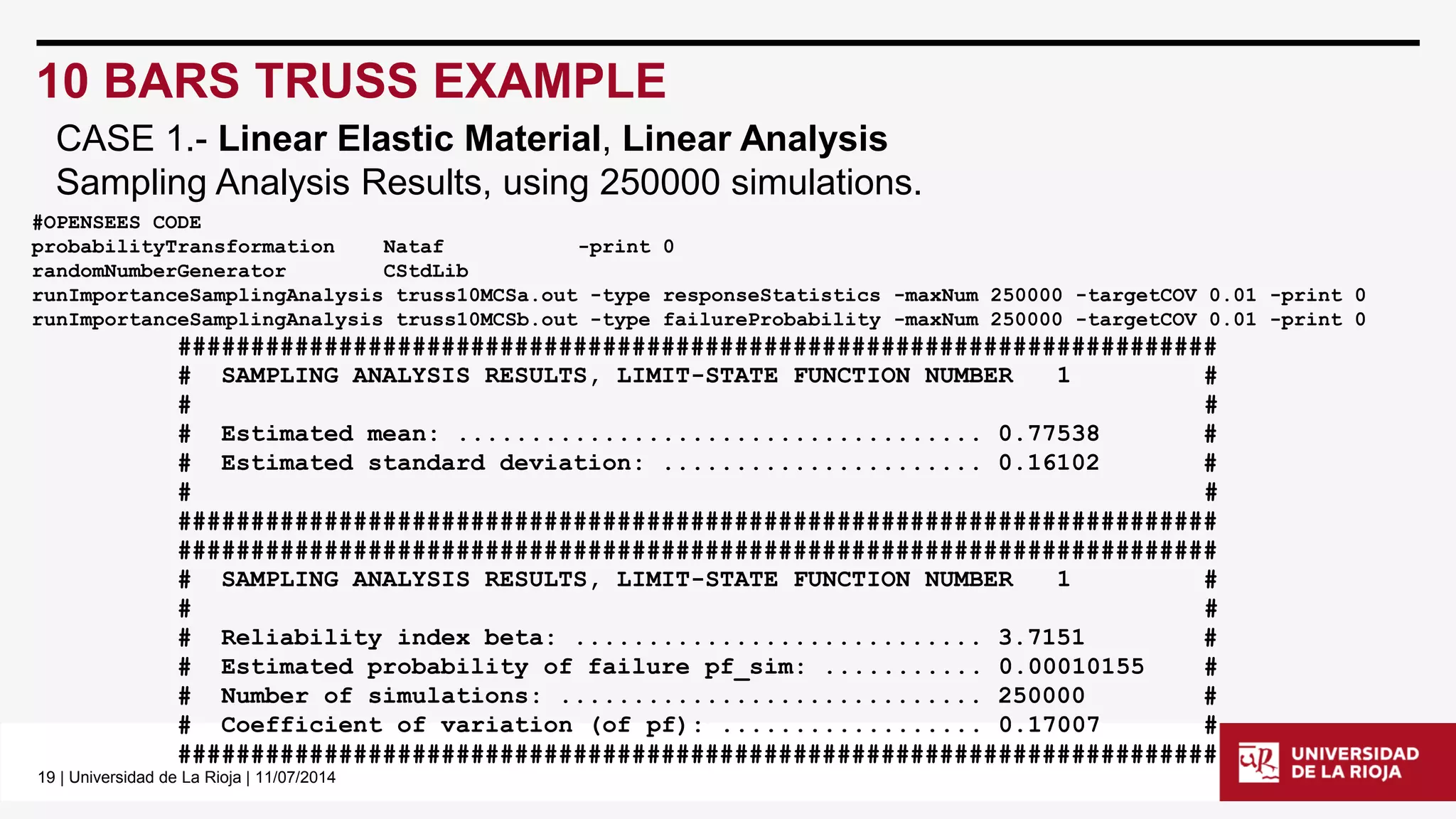 19| Universidad de La Rioja | 11/07/2014 
10 BARS TRUSS EXAMPLE 
#OPENSEES CODE 
probabilityTransformationNataf-print 0 
randomNumberGeneratorCStdLib 
runImportanceSamplingAnalysistruss10MCSa.out -type responseStatistics-maxNum250000 -targetCOV0.01 -print 0 
runImportanceSamplingAnalysistruss10MCSb.out -type failureProbability-maxNum250000 -targetCOV0.01 -print 0 
####################################################################### 
# SAMPLING ANALYSIS RESULTS, LIMIT-STATE FUNCTION NUMBER 1 # 
# # 
# Estimated mean: .................................... 0.77538 # 
# Estimated standard deviation: ...................... 0.16102 # 
# # 
####################################################################### 
####################################################################### 
# SAMPLING ANALYSIS RESULTS, LIMIT-STATE FUNCTION NUMBER 1 # 
# # 
# Reliability index beta: ............................ 3.7151 # 
# Estimated probability of failure pf_sim: ........... 0.00010155 # 
# Number of simulations: ............................. 250000 # 
# Coefficient of variation (of pf): .................. 0.17007 # 
####################################################################### 
CASE 1.-Linear Elastic Material, Linear Analysis 
Sampling Analysis Results, using 250000 simulations.  