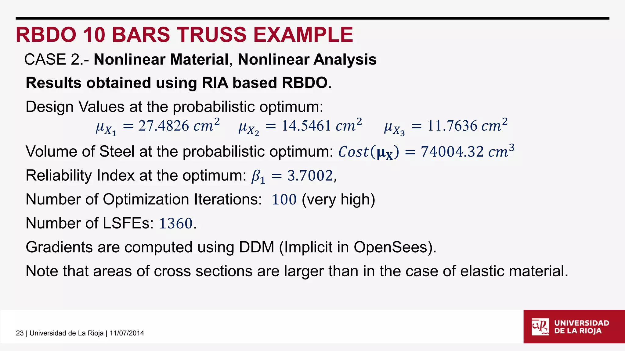 23| Universidad de La Rioja | 11/07/2014 
RBDO 10 BARS TRUSS EXAMPLE 
CASE 2.-Nonlinear Material, Nonlinear Analysis 
Results obtained using RIA based RBDO. 
Design Values at the probabilistic optimum: 
휇푋1=27.4826푐푚2휇푋2=14.5461푐푚2휇푋3=11.7636푐푚2 
Volume of Steel at the probabilistic optimum: 퐶표푠푡훍퐗=74004.32푐푚3 
Reliability Index at the optimum: 훽1=3.7002, 
Number of Optimization Iterations: 100(very high) 
Number of LSFEs: 1360. 
Gradients are computed using DDM (Implicit in OpenSees). 
Note that areas of cross sections are larger than in the case of elastic material.  