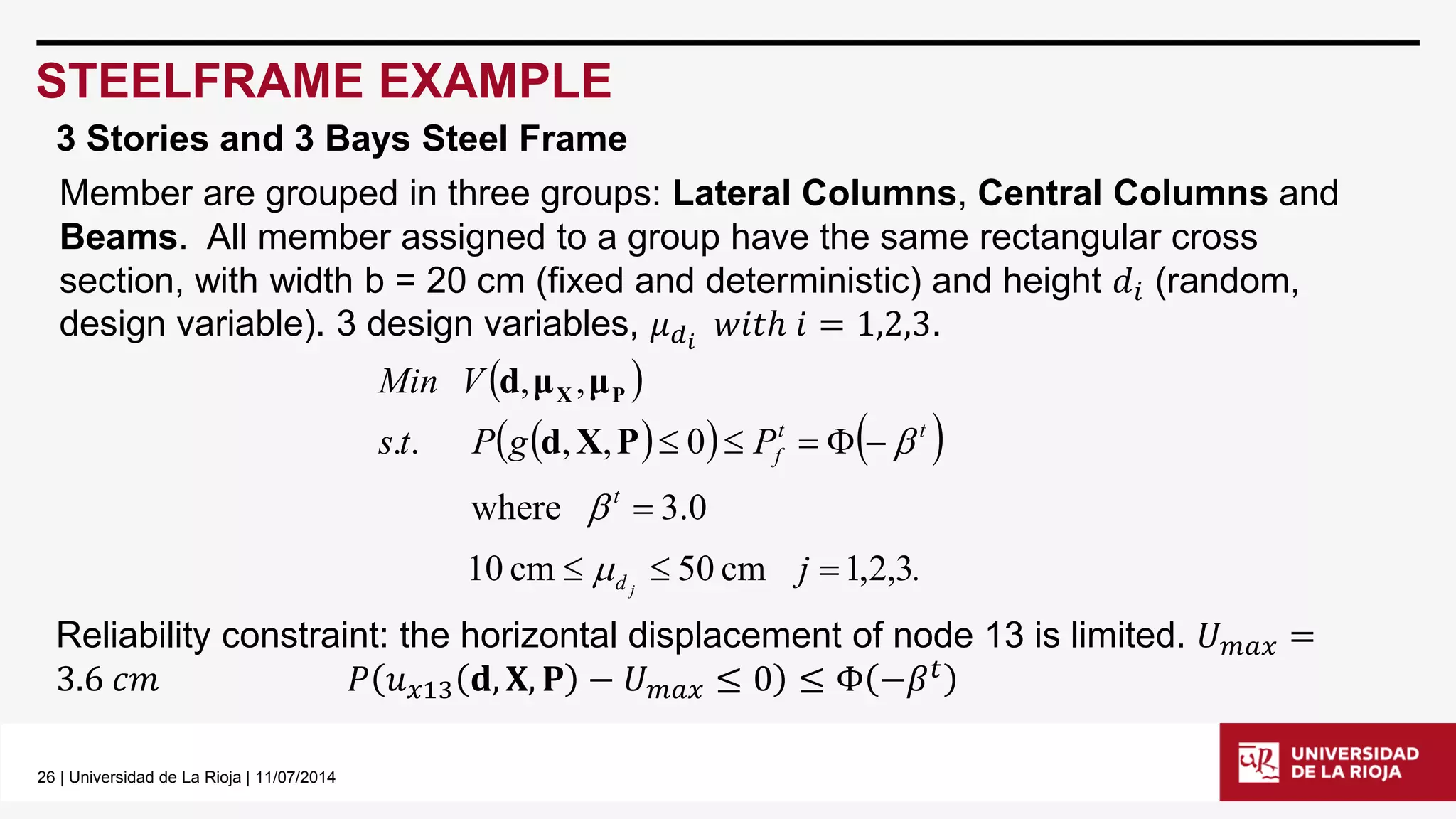 26 | Universidad de La Rioja | 11/07/2014 
STEELFRAME EXAMPLE 
3 Stories and 3 Bays Steel Frame 
Member are grouped in three groups: Lateral Columns, Central Columns and 
Beams. All member assigned to a group have the same rectangular cross 
section, with width b = 20 cm (fixed and deterministic) and height 푑푖 (random, 
design variable). 3 design variables, 휇푑푖 푤푖푡ℎ 푖 = 1,2,3. 
  
      
j . 
s t P g P 
Min V 
d j 
t 
t t 
f 
10 cm 50 cm 1,2,3 
where 3.0 
. . , , 0 
, , 
   
 
     
 
 
d X P  
d μ μX P 
Reliability constraint: the horizontal displacement of node 13 is limited. 푈푚푎푥 = 
3.6 푐푚 푃 푢푥13 퐝, 퐗, 퐏 − 푈푚푎푥 ≤ 0 ≤ Φ −훽푡 
 