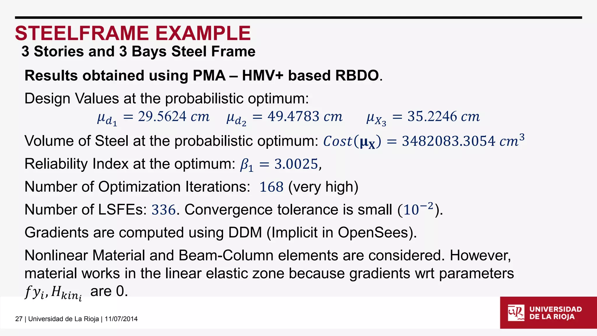 27| Universidad de La Rioja | 11/07/2014 
STEELFRAME EXAMPLE 
Results obtained using PMA –HMV+ based RBDO. 
Design Values at the probabilistic optimum: 
휇푑1=29.5624푐푚휇푑2=49.4783푐푚휇푋3=35.2246푐푚 
Volume of Steel at the probabilistic optimum: 퐶표푠푡훍퐗=3482083.3054푐푚3 
Reliability Index at the optimum: 훽1=3.0025, 
Number of Optimization Iterations: 168(very high) 
Number of LSFEs: 336. Convergence tolerance is small(10−2). 
Gradients are computed using DDM (Implicit in OpenSees). 
Nonlinear Material and Beam-Column elements are considered. However, material works in the linear elastic zone because gradients wrtparameters 푓푦푖,퐻푘푖푛푖are 0. 
3 Stories and 3 Bays Steel Frame  