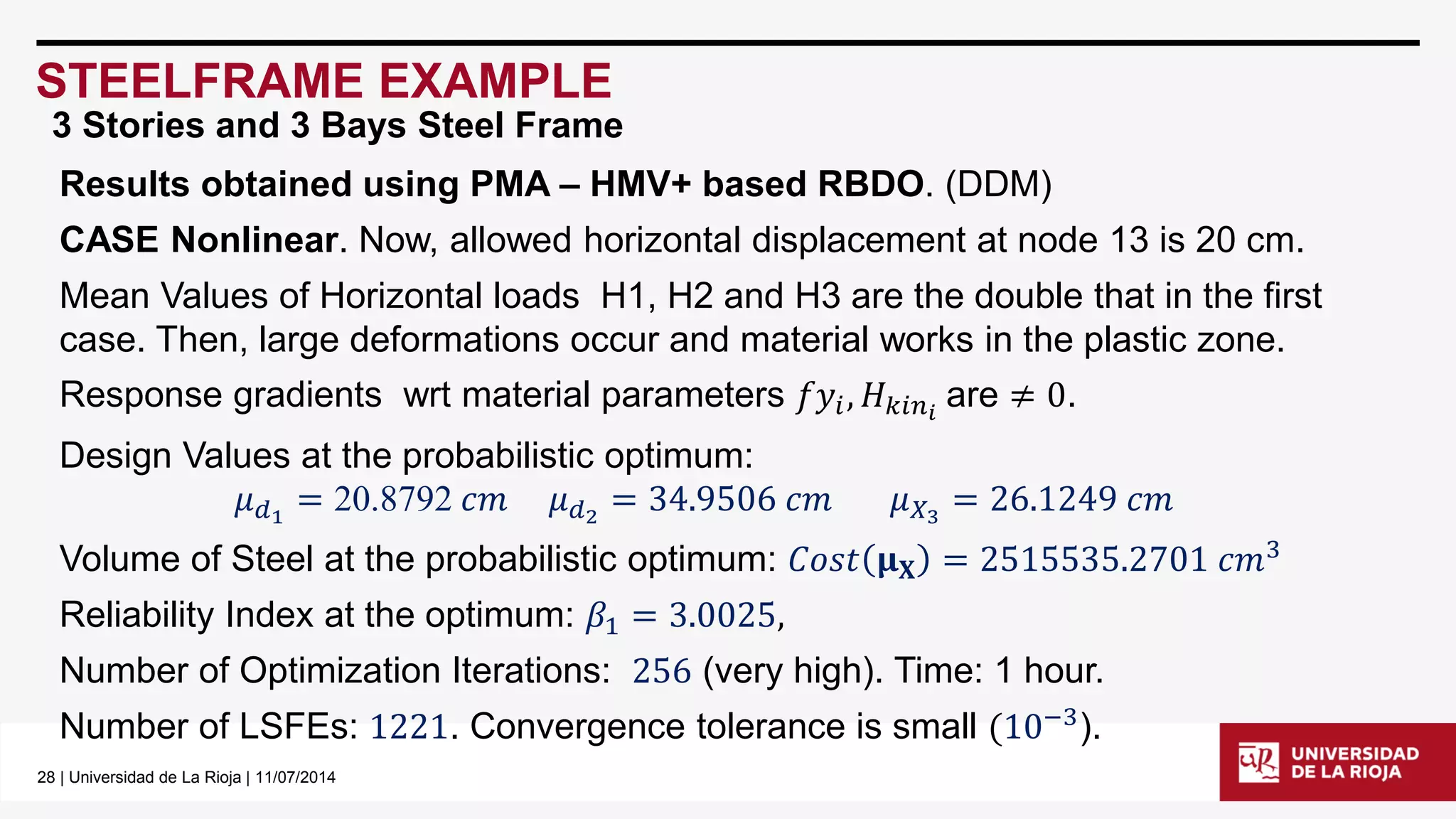 28| Universidad de La Rioja | 11/07/2014 
STEELFRAME EXAMPLE 
Results obtained using PMA –HMV+ based RBDO. (DDM) 
CASE Nonlinear. Now, allowed horizontal displacement at node 13 is 20 cm. 
Mean Values of Horizontal loads H1, H2 and H3 are the double that in the first case. Then, large deformations occur and material works in the plastic zone. 
Response gradients wrtmaterial parameters 푓푦푖,퐻푘푖푛푖are ≠0. 
Design Values at the probabilistic optimum: 
휇푑1=20.8792푐푚휇푑2=34.9506푐푚휇푋3=26.1249푐푚 
Volume of Steel at the probabilistic optimum: 퐶표푠푡훍퐗=2515535.2701푐푚3 
Reliability Index at the optimum: 훽1=3.0025, 
Number of Optimization Iterations: 256(very high). Time: 1 hour. 
Number of LSFEs: 1221. Convergence tolerance is small(10−3). 
3 Stories and 3 Bays Steel Frame  