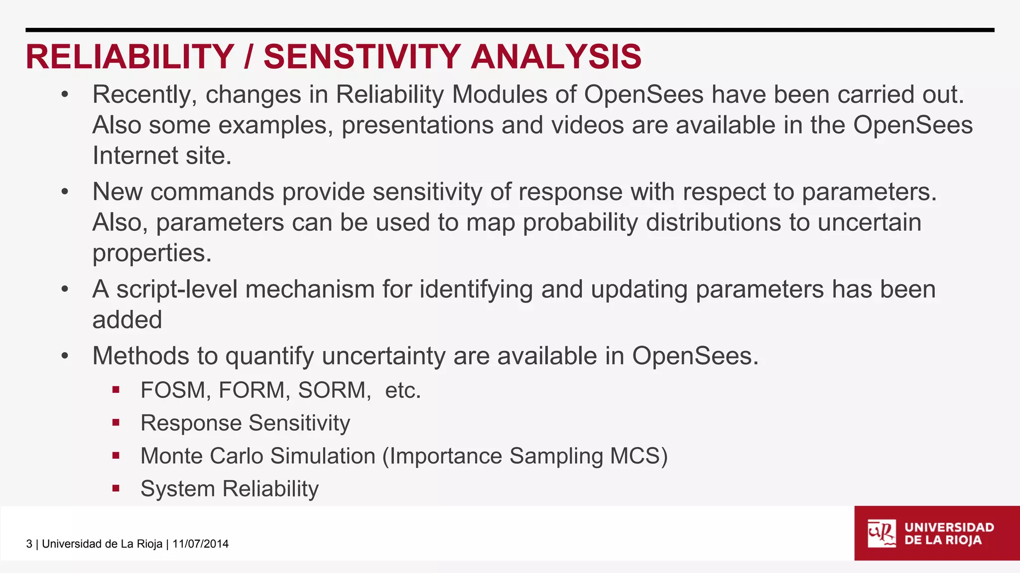 3| Universidad de La Rioja | 11/07/2014 
RELIABILITY / SENSTIVITY ANALYSIS 
•Recently, changes in Reliability Modules of OpenSeeshave been carried out. Also some examples, presentations and videos are available in the OpenSeesInternet site. 
•New commands provide sensitivity of response with respect to parameters. Also, parameters can be used to map probability distributions to uncertain properties. 
•A script-level mechanism for identifying and updating parametershas been added 
•Methods to quantify uncertainty are available in OpenSees. 
FOSM, FORM, SORM, etc. 
Response Sensitivity 
Monte Carlo Simulation (Importance Sampling MCS) 
System Reliability  