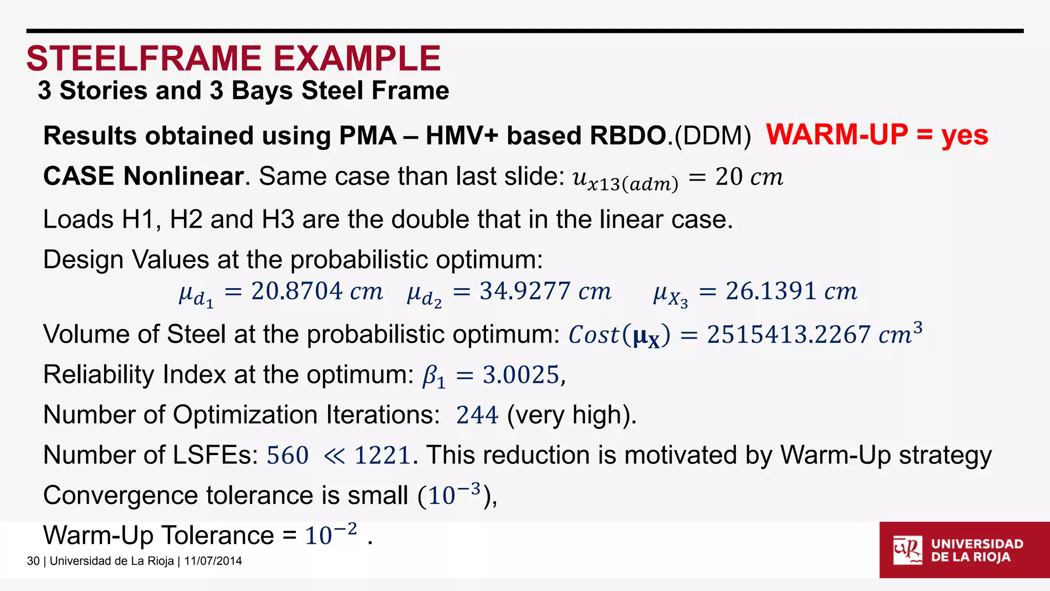 30| Universidad de La Rioja | 11/07/2014 
STEELFRAME EXAMPLE 
Results obtained using PMA –HMV+ based RBDO.(DDM) WARM-UP = yes 
CASE Nonlinear. Same case than last slide: 푢푥13푎푑푚=20푐푚 
Loads H1, H2 and H3 are the double that in the linear case. 
Design Values at the probabilistic optimum: 
휇푑1=20.8704푐푚휇푑2=34.9277푐푚휇푋3=26.1391푐푚 
Volume of Steel at the probabilistic optimum: 퐶표푠푡훍퐗=2515413.2267푐푚3 
Reliability Index at the optimum: 훽1=3.0025, 
Number of Optimization Iterations: 244(very high). 
Number of LSFEs: 560≪1221. This reduction is motivated by Warm-Up strategy 
Convergence tolerance is small(10−3), 
Warm-Up Tolerance =10−2. 
3 Stories and 3 Bays Steel Frame  