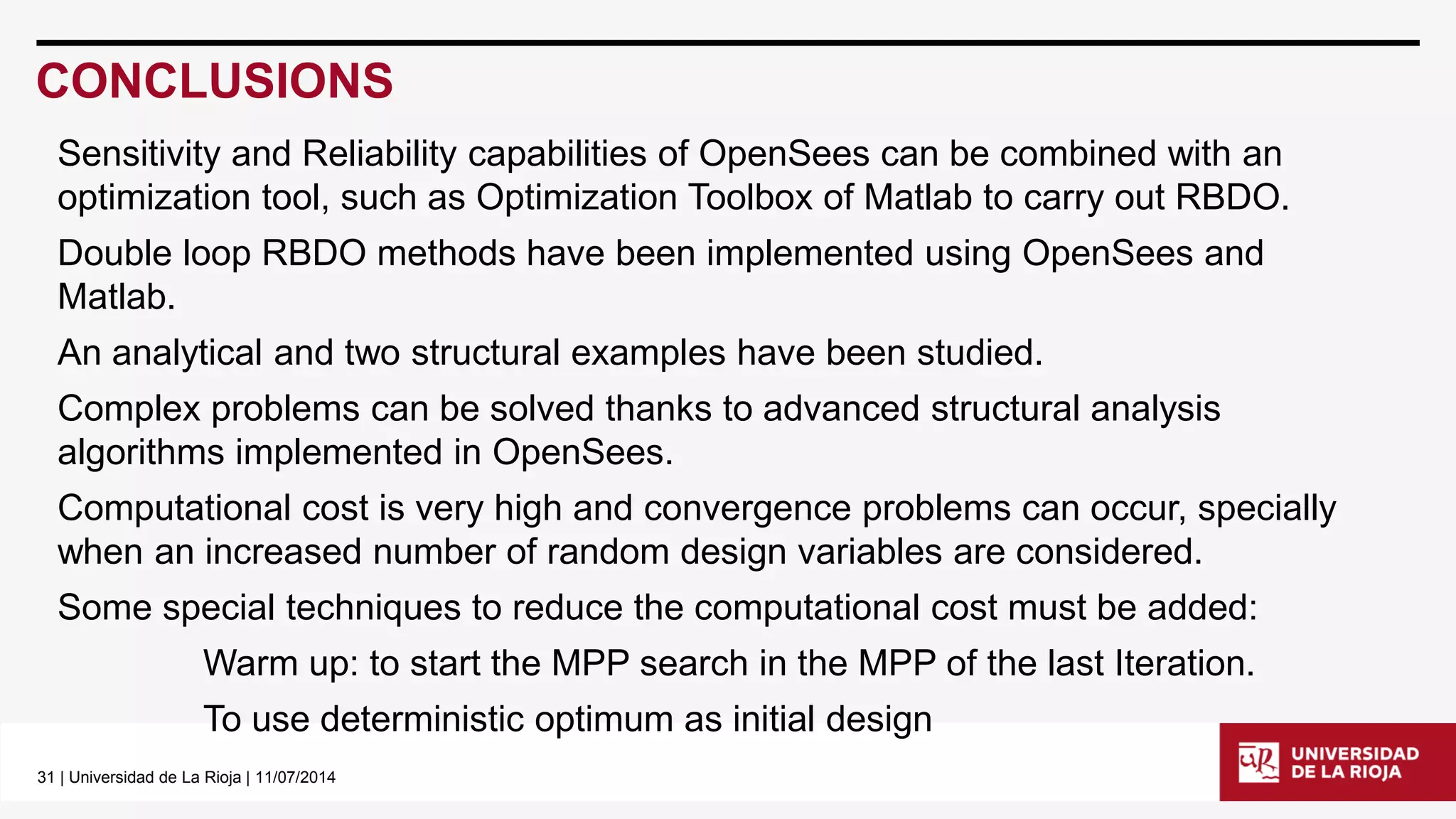 31| Universidad de La Rioja | 11/07/2014 
CONCLUSIONS 
Sensitivity and Reliability capabilities of OpenSeescan be combined with an optimization tool, such as Optimization Toolbox of Matlabto carry out RBDO. 
Double loop RBDO methods have been implemented using OpenSeesand Matlab. 
An analytical and two structural examples have been studied. 
Complex problems can be solved thanks to advanced structural analysis algorithms implemented in OpenSees. 
Computational cost is very high and convergence problems can occur, specially when an increased number of random design variables are considered. 
Some special techniques to reduce the computational cost must be added: 
Warm up: to start the MPP search in the MPP of the last Iteration. 
To use deterministic optimum as initial design  