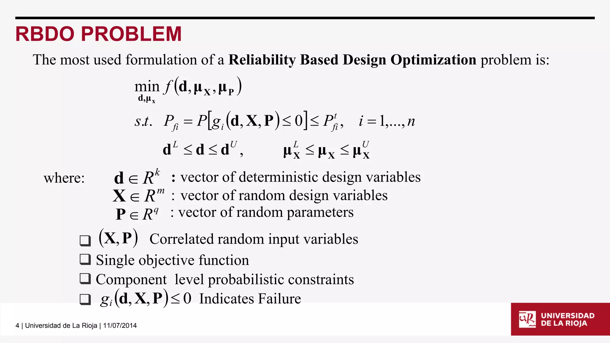 4 | Universidad de La Rioja | 11/07/2014 
RBDO PROBLEM 
  
    
L U L U 
t 
fi i fi s t P P g P i n 
f 
X X X 
X P 
d,μ 
d d d μ μ μ 
d X P 
d μ μ 
x 
    
    
, 
. . , , 0 , 1,..., 
min , , 
m XR : vector of random design variables 
k dR : vector of deterministic design variables 
q PR : vector of random parameters 
 Single objective function 
 Component level probabilistic constraints 
 gi d,X,P 0 Indicates Failure 
 X,P Correlated random input variables 
where: 
The most used formulation of a Reliability Based Design Optimization problem is: 
 