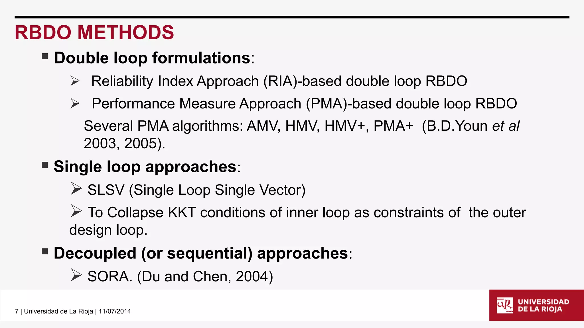 7| Universidad de La Rioja | 11/07/2014 
RBDO METHODS 
Double loop formulations: 
Reliability Index Approach (RIA)-based double loop RBDO 
Performance Measure Approach (PMA)-based double loop RBDO 
Several PMA algorithms: AMV, HMV, HMV+, PMA+ (B.D.Younetal2003, 2005). 
Single loop approaches: 
SLSV (Single Loop Single Vector) 
To Collapse KKT conditions of inner loop as constraints of the outer design loop. 
Decoupled (or sequential) approaches: 
SORA. (Du and Chen, 2004)  
