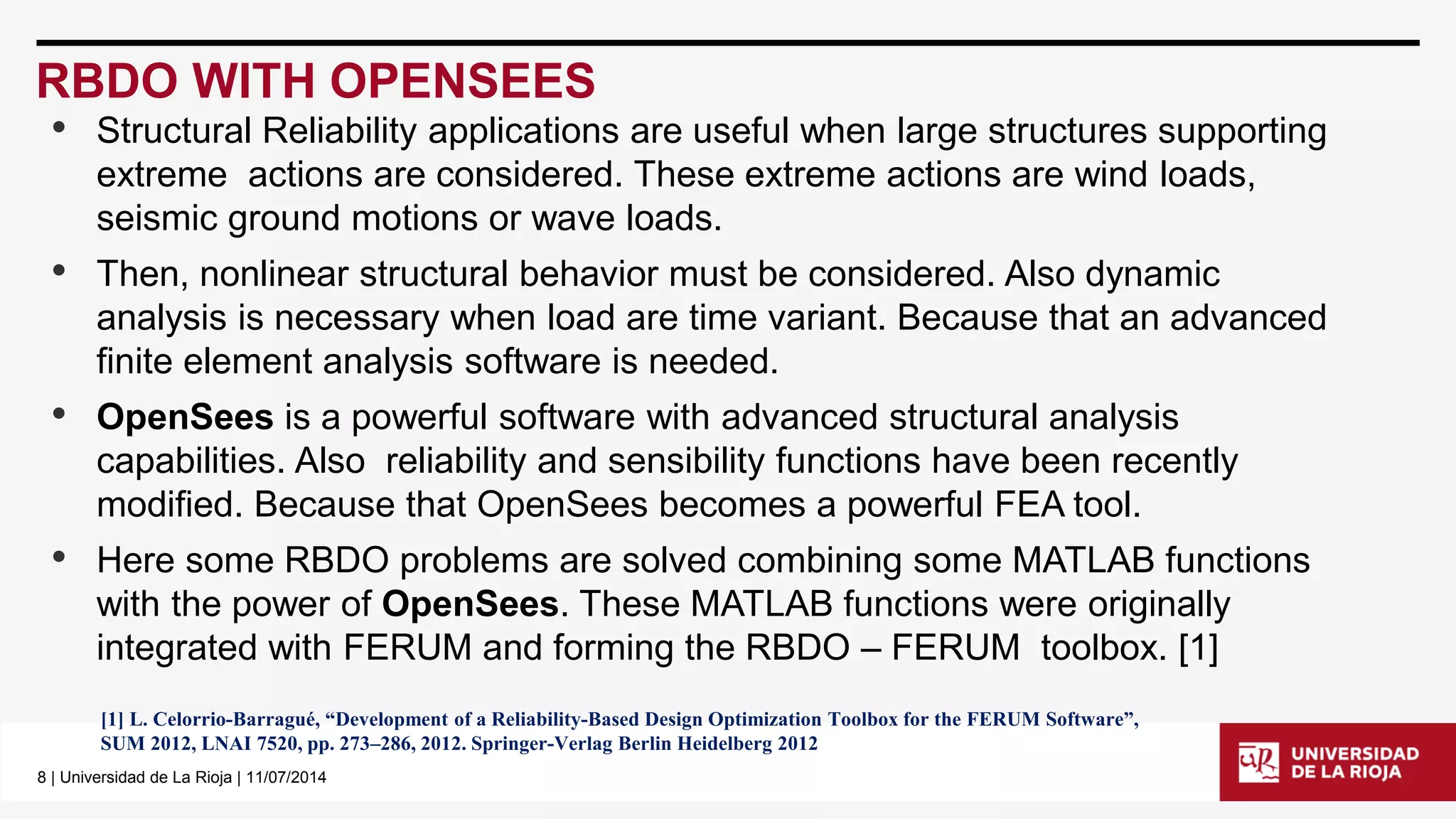 8| Universidad de La Rioja | 11/07/2014 
RBDO WITH OPENSEES 
•Structural Reliability applications are useful when large structures supporting extreme actions are considered. These extreme actions are wind loads, seismic ground motions or wave loads. 
•Then, nonlinear structural behavior must be considered. Also dynamic analysis is necessary when load are time variant. Because that an advanced finite element analysis software is needed. 
•OpenSeesis a powerful software with advanced structural analysis capabilities. Also reliability and sensibility functions have been recently modified. Because that OpenSeesbecomes a powerful FEA tool. 
•Here some RBDO problems are solved combining some MATLAB functions with the power of OpenSees. These MATLAB functions were originally integrated with FERUM and forming the RBDO –FERUM toolbox. [1] 
[1]L.Celorrio-Barragué,“DevelopmentofaReliability-BasedDesignOptimizationToolboxfortheFERUMSoftware”, 
SUM2012,LNAI7520,pp.273–286,2012.Springer-VerlagBerlinHeidelberg2012  