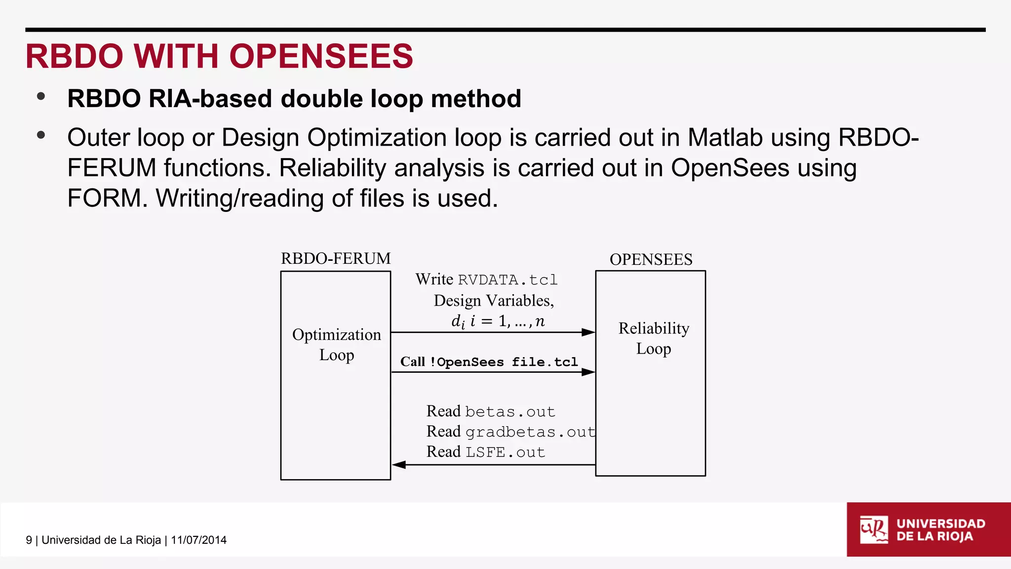 9| Universidad de La Rioja | 11/07/2014 
RBDO WITH OPENSEES 
•RBDO RIA-based double loop method 
•Outer loop or Design Optimization loop is carried out in Matlabusing RBDO- FERUM functions. Reliability analysis is carried out in OpenSeesusing FORM. Writing/reading of files is used. 
Write RVDATA.tcl 
Design Variables, 
푑푖푖=1,…,푛 
Optimization 
Loop 
RBDO-FERUM 
Call !OpenSeesfile.tcl 
Read betas.out 
Readgradbetas.out 
ReadLSFE.out 
OPENSEES 
Reliability 
Loop  