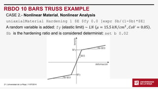 21| Universidad de La Rioja | 11/07/2014 
RBDO 10 BARS TRUSS EXAMPLE 
uniaxialMaterial Hardening1 $E $fy0.0 [expr$b/(1-$b)*$E] 
A random variable is added: fy(elastic limit) ~퐿푁휇=15.5 푘푁푐푚2,퐶표푉=0.05. 
$b is the hardening ratio and is considered determinist: set b 0.02 
CASE 2.-Nonlinear Material, Nonlinear Analysis  