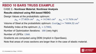 23| Universidad de La Rioja | 11/07/2014 
RBDO 10 BARS TRUSS EXAMPLE 
CASE 2.-Nonlinear Material, Nonlinear Analysis 
Results obtained using RIA based RBDO. 
Design Values at the probabilistic optimum: 
휇푋1=27.4826푐푚2휇푋2=14.5461푐푚2휇푋3=11.7636푐푚2 
Volume of Steel at the probabilistic optimum: 퐶표푠푡훍퐗=74004.32푐푚3 
Reliability Index at the optimum: 훽1=3.7002, 
Number of Optimization Iterations: 100(very high) 
Number of LSFEs: 1360. 
Gradients are computed using DDM (Implicit in OpenSees). 
Note that areas of cross sections are larger than in the case of elastic material.  